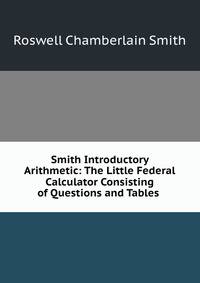 Smith Introductory Arithmetic: The Little Federal Calculator Consisting of Questions and Tables .