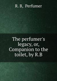 The perfumer's legacy, or, Companion to the toilet, by R.B.