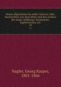 Neues allgemeines kunstler-lexicon; oder, Nachrichten von dem leben und den werken der maler, bildhauer, baumeister, kupferstecher, etc. 19