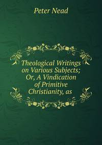 Theological Writings on Various Subjects; Or, A Vindication of Primitive Christianity, as .