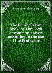 The family Prayer book, or The Book of common prayer, according to the use of the Protestant .