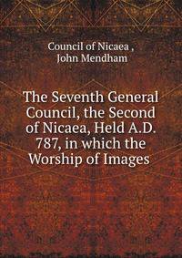 The Seventh General Council, the Second of Nicaea, Held A.D. 787, in which the Worship of Images .