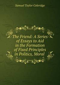 The Friend: A Series of Essays to Aid in the Formation of Fixed Principles in Politics, Moral .