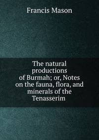 The natural productions of Burmah; or, Notes on the fauna, flora, and minerals of the Tenasserim .