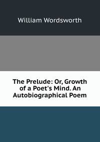 The Prelude: Or, Growth of a Poet's Mind. An Autobiographical Poem