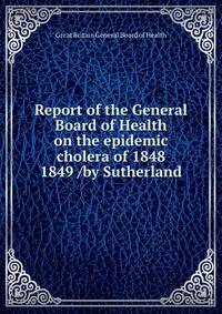 Report of the General Board of Health on the epidemic cholera of 1848 &amp; 1849 /by Sutherland