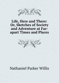 Life, Here and There: Or, Sketches of Society and Adventure at Far-apart Times and Places