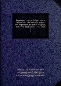 Reports of cases adjudged in the High Court of Chancery, before the Right Hon. Sir James Wigram, knt., vice-chancellor. 1841-1853. 7