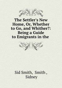 The Settler's New Home, Or, Whether to Go, and Whither?: Being a Guide to Emigrants in the .