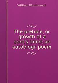 The prelude, or growth of a poet's mind; an autobiogr. poem