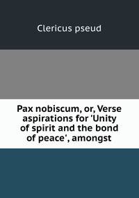 Pax nobiscum, or, Verse aspirations for 'Unity of spirit and the bond of peace', amongst .