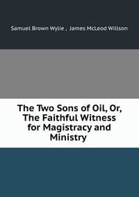 The Two Sons of Oil, Or, The Faithful Witness for Magistracy and Ministry .