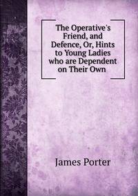 The Operative's Friend, and Defence, Or, Hints to Young Ladies who are Dependent on Their Own .