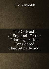 The Outcasts of England: Or the Prison Question Considered Theoretically and .