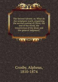 The Second Advent; or, What do the scriptures teach, respecting the second coming of Christ, the end of the world, the resurrection of the dead, and the general judgment?