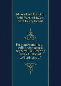 Free trade and its so-called sophisms, a reply by E.A. Bowring and V.H. Hobart to 'Sophisms of .