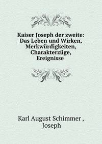 Kaiser Joseph der zweite: Das Leben und Wirken, Merkwurdigkeiten, Charakterzuge, Ereignisse .