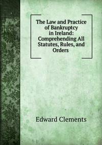 The Law and Practice of Bankruptcy in Ireland: Comprehending All Statutes, Rules, and Orders .