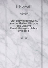 Graf Ludwig Batthyany, ein politischer Martyrer aus Ungarns Revolutionsgeschichte: Und der 6 .