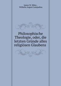 Philosophische Theologie, oder, die letzten Grunde alles religiosen Glaubens .