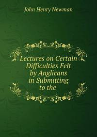 Lectures on Certain Difficulties Felt by Anglicans in Submitting to the .