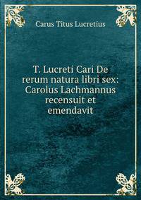 T. Lucreti Cari De rerum natura libri sex: Carolus Lachmannus recensuit et emendavit