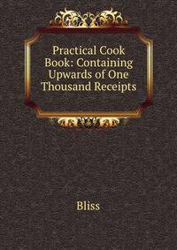 Practical Cook Book: Containing Upwards of One Thousand Receipts .