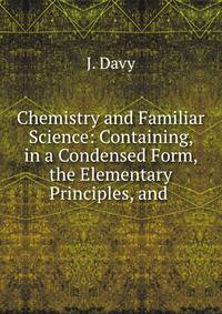Chemistry and Familiar Science: Containing, in a Condensed Form, the Elementary Principles, and .