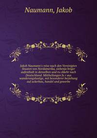 Jakob Naumann's reise nach den Vereinigten Staaten von Nordamerika, siebenja?hriger aufenthalt in denselben und ru?ckkehr nach Deutschland. Mittheilungen fu?r aus wanderungslustige, mit besonderer beziehung auf ackerbau, handel und gewerbe