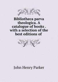 Bibliotheca parva theologica. A catalogue of books . with a selection of the best editions of .