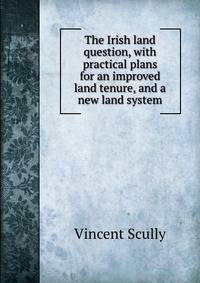 The Irish land question, with practical plans for an improved land tenure, and a new land system