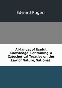 A Manual of Useful Knowledge: Containing, a Catechetical Treatise on the Law of Nature, National .