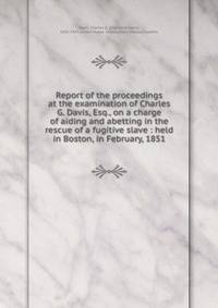 Report of the proceedings at the examination of Charles G. Davis, Esq., on a charge of aiding and abetting in the rescue of a fugitive slave : held in Boston, in February, 1851