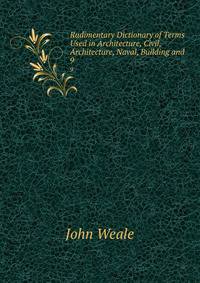 Rudimentary Dictionary of Terms Used in Architecture, Civil, Architecture, Naval, Building and .. 9