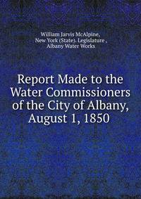 Report Made to the Water Commissioners of the City of Albany, August 1, 1850 .