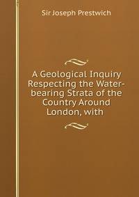 A Geological Inquiry Respecting the Water-bearing Strata of the Country Around London, with .