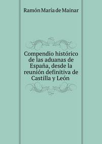 Compendio hist?rico de las aduanas de Espa?a, desde la reuni?n definitiva de Castilla y Le?n .