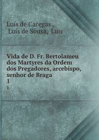 Vida de D. Fr. Bertolameu dos Martyres da Ordem dos Pregadores, arcebispo, &amp; senhor de Braga .