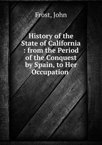 History of the State of California : from the Period of the Conquest by Spain, to Her Occupation .