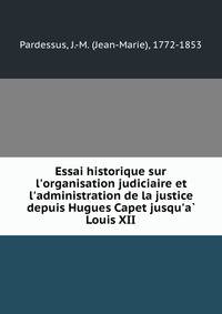 Essai historique sur l'organisation judiciaire et l'administration de la justice depuis Hugues Capet jusqu'a? Louis XII