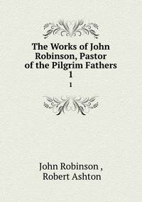 The Works of John Robinson, Pastor of the Pilgrim Fathers. 1