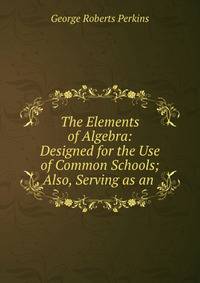 The Elements of Algebra: Designed for the Use of Common Schools; Also, Serving as an .