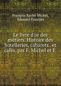 Le livre d'or des m?tiers. Histoire des hotelleries, cabarets . et caf?s, par F. Michel et ? .
