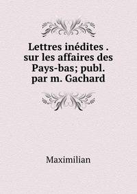 Lettres inedites . sur les affaires des Pays-bas; publ. par m. Gachard