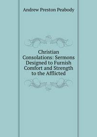Christian Consolations: Sermons Designed to Furnish Comfort and Strength to the Afflicted