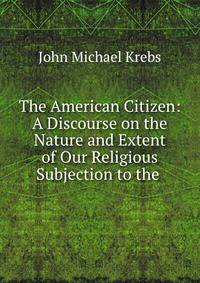 The American Citizen: A Discourse on the Nature and Extent of Our Religious Subjection to the .