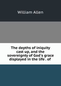 The depths of iniquity cast up, and the sovereignty of God's grace displayed in the life . of .