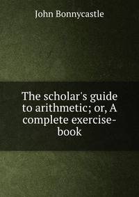 The scholar's guide to arithmetic; or, A complete exercise-book