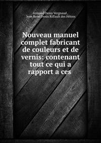 Nouveau manuel complet fabricant de couleurs et de vernis: contenant tout ce qui a rapport a ces .