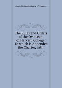 The Rules and Orders of the Overseers of Harvard College: To which is Appended the Charter, with .